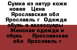 Сумка из натур.кожи новая › Цена ­ 2 500 - Ярославская обл., Ярославль г. Одежда, обувь и аксессуары » Женская одежда и обувь   . Ярославская обл.,Ярославль г.